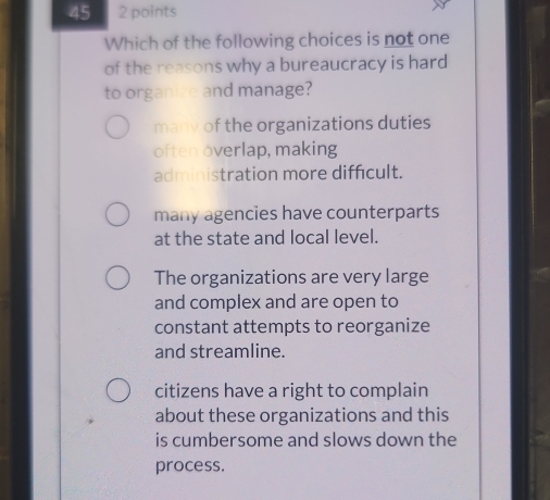 45 2 points
Which of the following choices is not one
of the reasons why a bureaucracy is hard
to organize and manage?
many of the organizations duties
often overlap, making
administration more difficult.
many agencies have counterparts
at the state and local level.
The organizations are very large
and complex and are open to
constant attempts to reorganize
and streamline.
citizens have a right to complain
about these organizations and this
is cumbersome and slows down the
process.