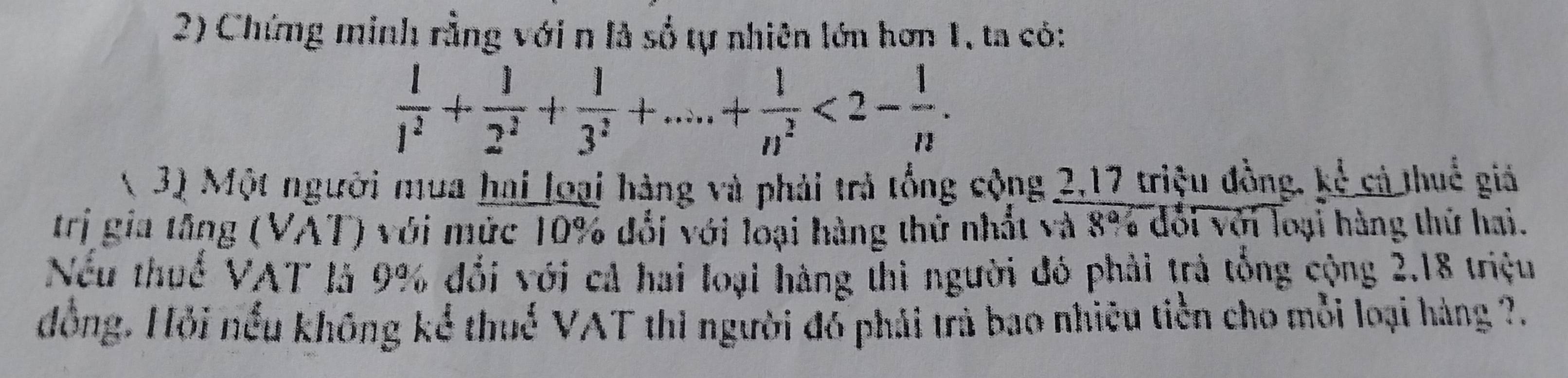 Chứng minh rằng với n là số tự nhiên lớn hơn 1, ta có:
 1/1^2 + 1/2^2 + 1/3^2 +....+ 1/n^2 <2- 1/n . 
( 3) Một người mua hai loại hàng và phải trả tổng cộng 2, 17 triệu đồng, kể cả thuế giả 
trị gia tăng (VAT) với mức 10% đổi với loại hàng thứ nhất và 8% đổi với loại hàng thứ hai. 
Nếu thuế VAT là 9% đổi với cả hai loại hàng thì người đó phải trả tổng cộng 2.18 triệu 
đồng. Hỏi nếu không kể thuế VAT thì người đồ phải trả bao nhiêu tiền cho mỗi loại hàng ?.