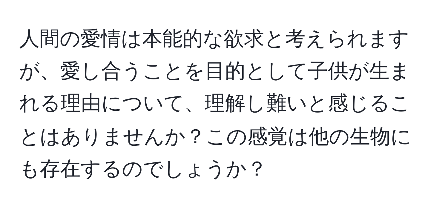 人間の愛情は本能的な欲求と考えられますが、愛し合うことを目的として子供が生まれる理由について、理解し難いと感じることはありませんか？この感覚は他の生物にも存在するのでしょうか？