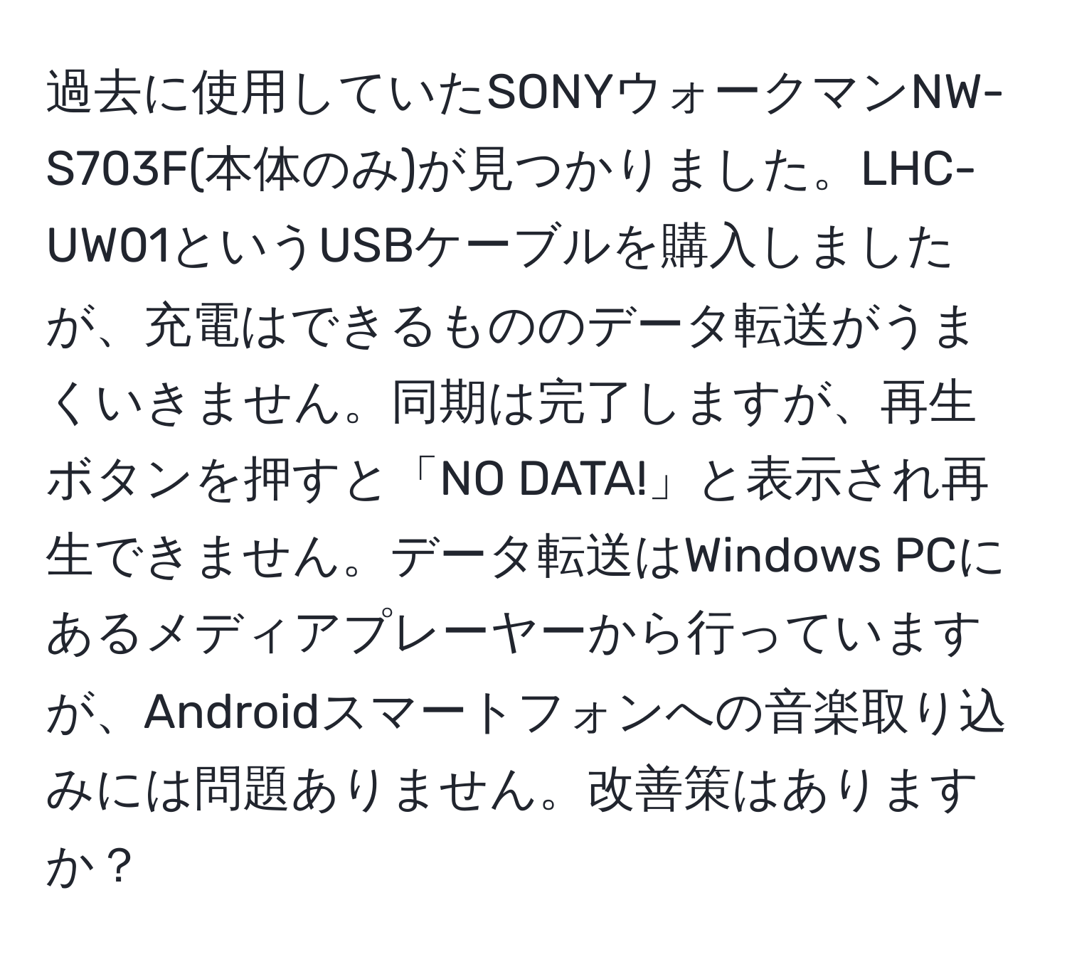 過去に使用していたSONYウォークマンNW-S703F(本体のみ)が見つかりました。LHC-UW01というUSBケーブルを購入しましたが、充電はできるもののデータ転送がうまくいきません。同期は完了しますが、再生ボタンを押すと「NO DATA!」と表示され再生できません。データ転送はWindows PCにあるメディアプレーヤーから行っていますが、Androidスマートフォンへの音楽取り込みには問題ありません。改善策はありますか？