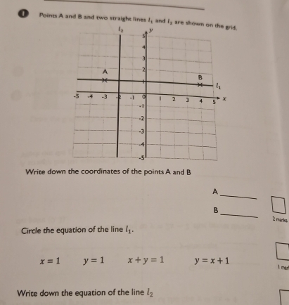 Points A and B and two straight lines l_1 and l_2 are shd.
Write down the coordinates of the points A and B
_
A
B
_
1 marks
Circle the equation of the line l_1.
x=1 y=1 x+y=1 y=x+1
l mar
Write down the equation of the line l_2