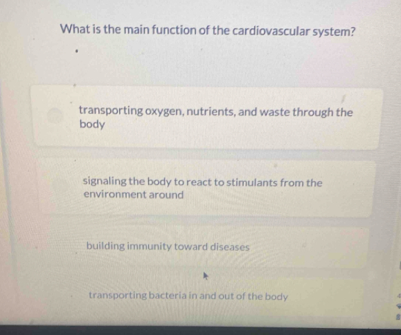 What is the main function of the cardiovascular system?
transporting oxygen, nutrients, and waste through the
body
signaling the body to react to stimulants from the
environment around
building immunity toward diseases
transporting bacteria in and out of the body
4