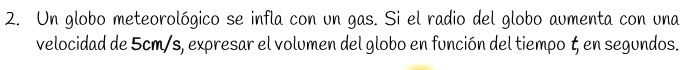 Un globo meteorológico se infla con un gas. Si el radio del globo aumenta con una 
velocidad de 5cm/s, expresar el volumen del globo en función del tiempo ζ en segundos.