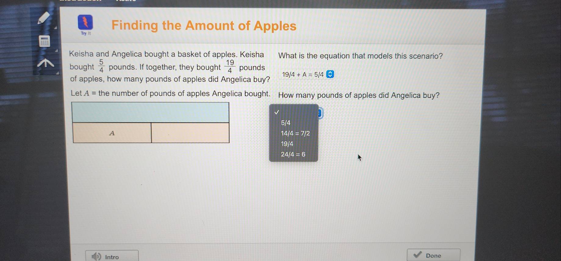 Try It
Finding the Amount of Apples
Keisha and Angelica bought a basket of apples. Keisha What is the equation that models this scenario?
bought  5/4  pounds. If together, they bought  19/4  pounds
of apples, how many pounds of apples did Angelica buy? 19/4+A=5/4
Let A= the number of pounds of apples Angelica bought. How many pounds of apples did Angelica buy?
5/4
14/4=7/2
19/4
24/4=6
Intro Done