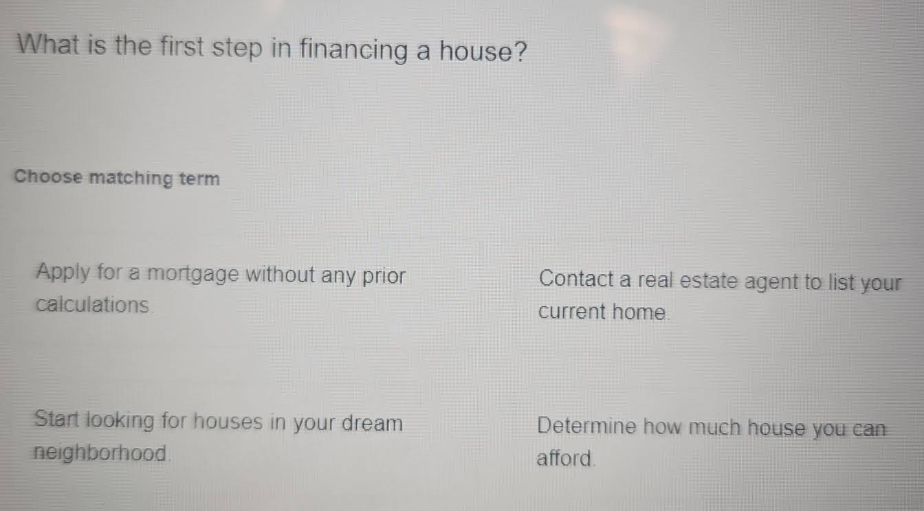 What is the first step in financing a house?
Choose matching term
Apply for a mortgage without any prior Contact a real estate agent to list your
calculations current home.
Start looking for houses in your dream Determine how much house you can
neighborhood. afford.