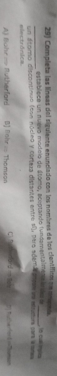 Completa las líneas del sigulente enunciado con los nombres de los científicos que mraponda.
_establece un nuevo modelo de átomo, aceptando fundamentalmene lu ides de _ lo cual implica
un átomo discontinuo (con núcleo y corteza distantes entre sí), pero ademá escot una estructura para la catar
electrónica.
C) Rutherford = Balx
A) Bohr :-> Rutherford B) Bohr :: Thomson D). Rutherfard=Thomson