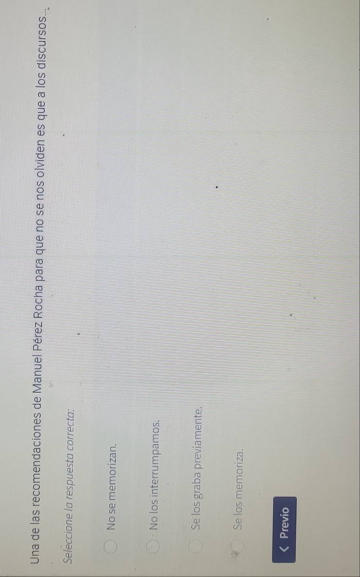 Una de las recomendaciones de Manuel Pérez Rocha para que no se nos olviden es que a los discursos...
Seleccione la respuesta correcta:
No se memorizan.
No los interrumpamos.
Se los graba previamente.
Se los memoriza.
Previo