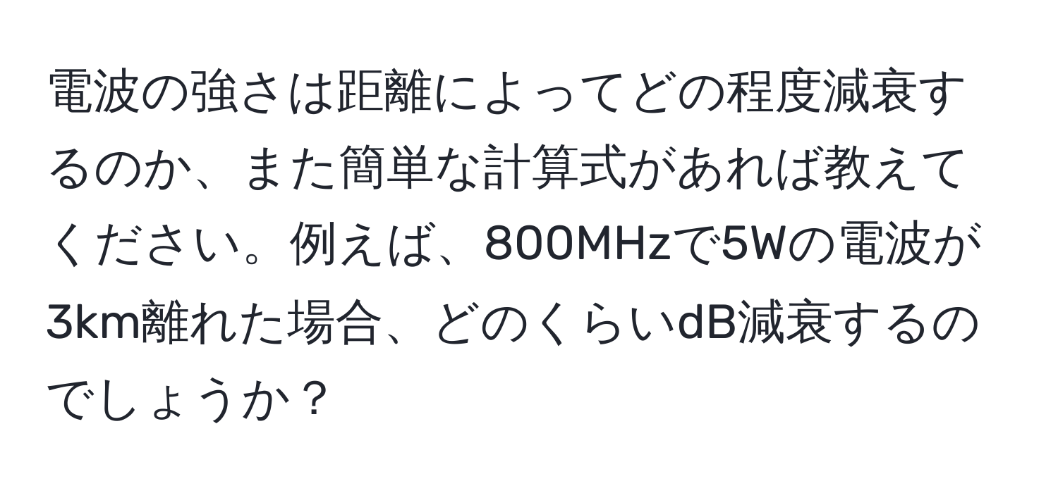 電波の強さは距離によってどの程度減衰するのか、また簡単な計算式があれば教えてください。例えば、800MHzで5Wの電波が3km離れた場合、どのくらいdB減衰するのでしょうか？