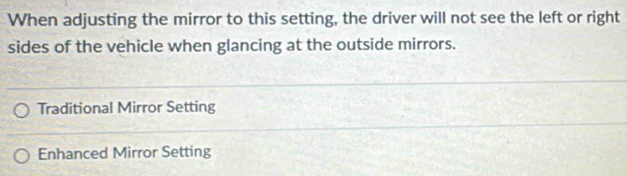 When adjusting the mirror to this setting, the driver will not see the left or right
sides of the vehicle when glancing at the outside mirrors.
Traditional Mirror Setting
Enhanced Mirror Setting