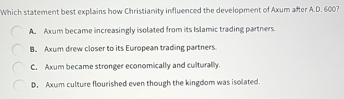 Which statement best explains how Christianity influenced the development of Axum after A.D. 600?
A. Axum became increasingly isolated from its Islamic trading partners.
B. Axum drew closer to its European trading partners.
C. Axum became stronger economically and culturally.
D. Axum culture flourished even though the kingdom was isolated.