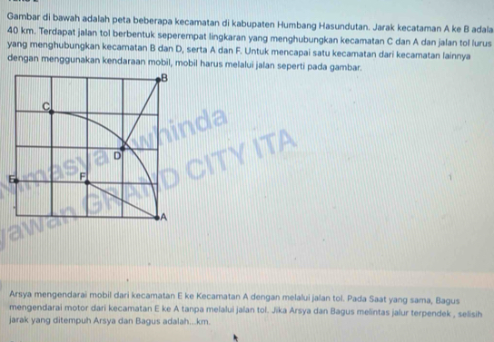 Gambar di bawah adalah peta beberapa kecamatan di kabupaten Humbang Hasundutan. Jarak kecataman A ke B adala
40 km. Terdapat jalan tol berbentuk seperempat lingkaran yang menghubungkan kecamatan C dan A dan jalan tol lurus 
yang menghubungkan kecamatan B dan D, serta A dan F. Untuk mencapai satu kecamatan dari kecamatan lainnya 
dengan menggunakan kendaraan mobil, mobil harus melalui jalan seperti pada gambar. 
Arsya mengendarai mobil dari kecamatan E ke Kecamatan A dengan melalui jalan tol. Pada Saat yang sama, Bagus 
mengendarai motor dari kecamatan E ke A tanpa melalui jalan tol. Jika Arsya dan Bagus melintas jalur terpendek , selisih 
jarak yang ditempuh Arsya dan Bagus adalah... km.