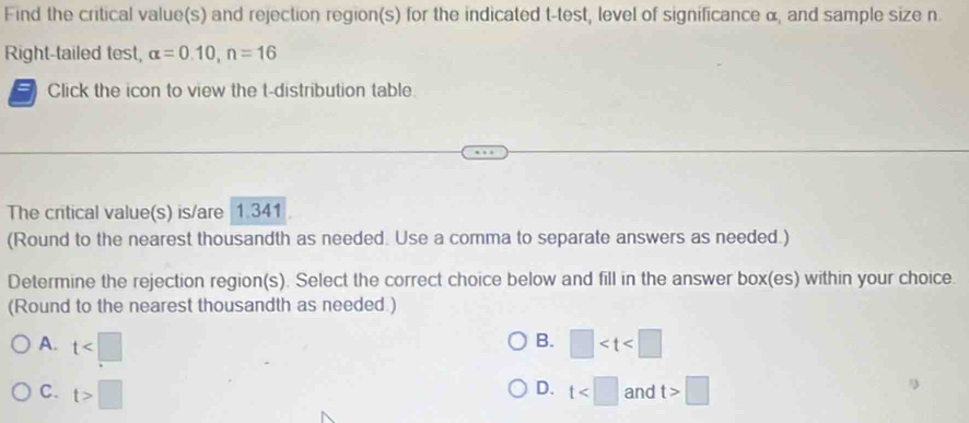 Find the critical value(s) and rejection region(s) for the indicated t -test, level of significance α, and sample size n.
Right-tailed test, alpha =0.10, n=16
Click the icon to view the t-distribution table
The critical value(s) is/are 1.341
(Round to the nearest thousandth as needed. Use a comma to separate answers as needed.)
Determine the rejection region(s). Select the correct choice below and fill in the answer box(es) within your choice.
(Round to the nearest thousandth as needed )
B.
A. t □
D.
C. t>□ t and t>□