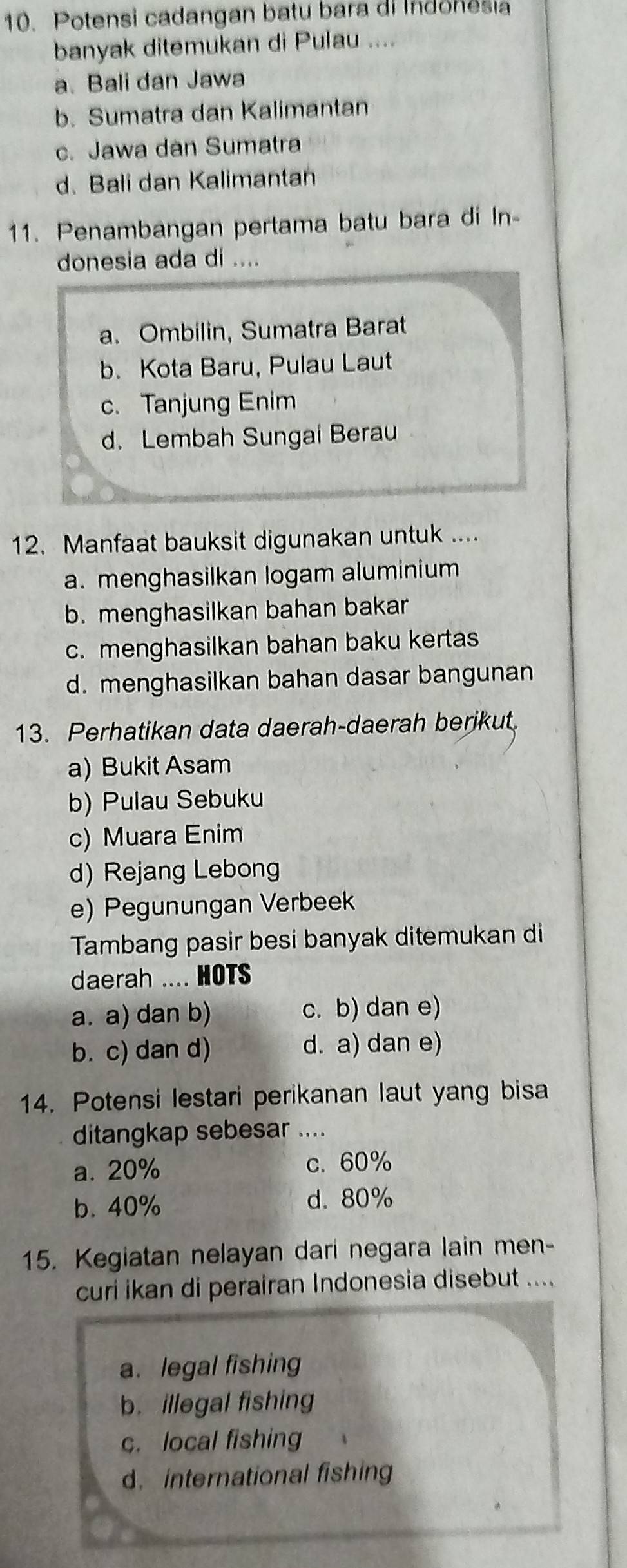 Potensi cadangan batu bara di Indonesia
banyak ditemukan di Pulau ....
a. Bali dan Jawa
b. Sumatra dan Kalimantan
c. Jawa dan Sumatra
d. Bali dan Kalimantan
11. Penambangan pertama batu bara di In-
donesia ada di ....
a. Ombilin, Sumatra Barat
b. Kota Baru, Pulau Laut
c. Tanjung Enim
d. Lembah Sungai Berau
12. Manfaat bauksit digunakan untuk ....
a. menghasilkan logam aluminium
b. menghasilkan bahan bakar
c. menghasilkan bahan baku kertas
d. menghasilkan bahan dasar bangunan
13. Perhatikan data daerah-daerah berikut.
a) Bukit Asam
b) Pulau Sebuku
c) Muara Enim
d) Rejang Lebong
e) Pegunungan Verbeek
Tambang pasir besi banyak ditemukan di
daerah .... HOTS
a. a) dan b) c. b) dan e)
b. c) dan d) d. a) dan e)
14. Potensi lestari perikanan laut yang bisa
ditangkap sebesar ....
a. 20% c. 60%
b. 40% d. 80%
15. Kegiatan nelayan dari negara lain men-
curi ikan di perairan Indonesia disebut ....
a. legal fishing
b. illegal fishing
c. local fishing
d.international fishing