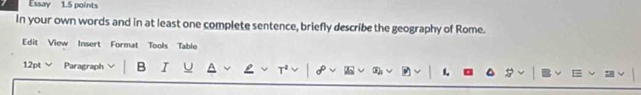 Essay 1.5 points 
In your own words and in at least one complete sentence, briefly describe the geography of Rome. 
Edit View Insert Format Tools Table 
12pt Paragraph B I U