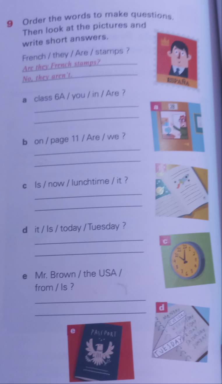 Order the words to make questions. 
Then look at the pictures and 
write short answers. 
French / they / Are / stamps ? 
Are they French stamps?_ 
No, they aren't._ 
ESPAÑA 
a class 6A / you / in / Are ? 
_a 78
_ 
b on / page 11 / Are / we ? 
_ 
_ 
c ls / now / lunchtime / it ? 
_ 
_ 
d it / Is / today / Tuesday ? 
_ 
_ 
e Mr. Brown / the USA / 
from / ls ? 
_ 
_ 
d 

e PAyí PorT 
DAYF 
A