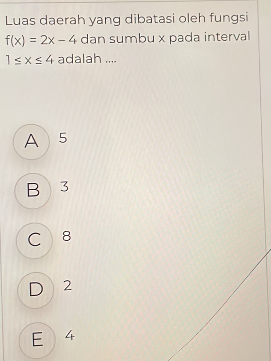 Luas daerah yang dibatasi oleh fungsi
f(x)=2x-4 dan sumbu x pada interval
1≤ x≤ 4 adalah ....
A 5
B 3
C 8
D 2
E 4