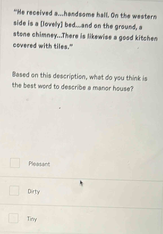 “He received a.handsome hall. On the western
side is a [lovely] bed...and on the ground, a
stone chimney...There is likewise a good kitchen
covered with tiles.”
Based on this description, what do you think is
the best word to describe a manor house?
Pleasant
Dirty
Tiny