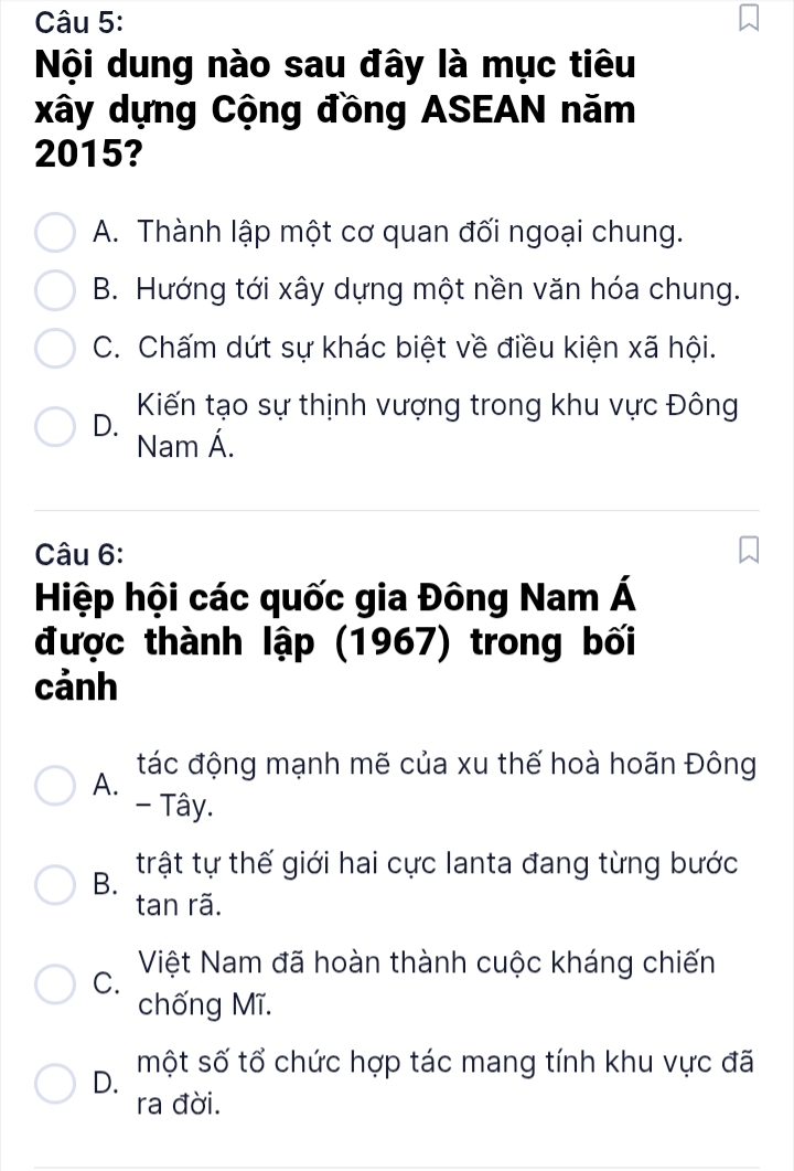 Nội dung nào sau đây là mục tiêu
xây dựng Cộng đồng ASEAN năm
2015?
A. Thành lập một cơ quan đối ngoại chung.
B. Hướng tới xây dựng một nền văn hóa chung.
C. Chấm dứt sự khác biệt về điều kiện xã hội.
D. Kiến tạo sự thịnh vượng trong khu vực Đông
Nam Á.
Câu 6:
Hiệp hội các quốc gia Đông Nam Á
được thành lập (1967) trong bối
cảnh
tác động mạnh mẽ của xu thế hoà hoãn Đông
A.
- Tây.
B. trật tự thế giới hai cực lanta đang từng bước
tan rã.
C. Việt Nam đã hoàn thành cuộc kháng chiến
chống Mĩ.
D. một số tổ chức hợp tác mang tính khu vực đã
ra đời.