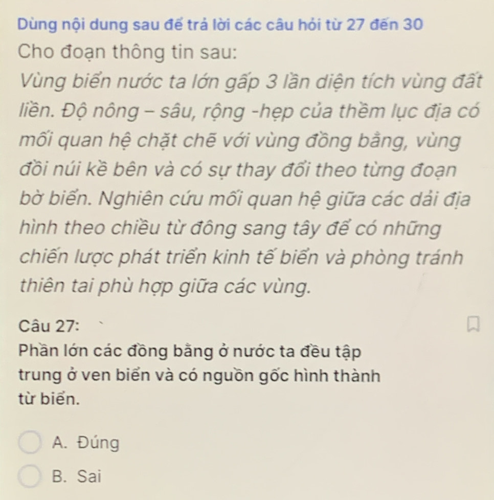 Dùng nội dung sau để trả lời các câu hỏi từ 27 đến 30
Cho đoạn thông tin sau:
Vùng biển nước ta lớn gấp 3 lần diện tích vùng đất
iền. Độ nông - sâu, rộng -hẹp của thềm lục địa có
mối quan hệ chặt chẽ với vùng đồng bằng, vùng
đồi núi kề bên và có sự thay đổi theo từng đoạn
bờ biển. Nghiên cứu mối quan hệ giữa các dải địa
hình theo chiều từ đông sang tây để có những
chiến lược phát triển kinh tế biển và phòng tránh
thiên tai phù hợp giữa các vùng.
Câu 27:
Phần lớn các đồng bằng ở nước ta đều tập
trung ở ven biển và có nguồn gốc hình thành
từ biển.
A. Đúng
B. Sai