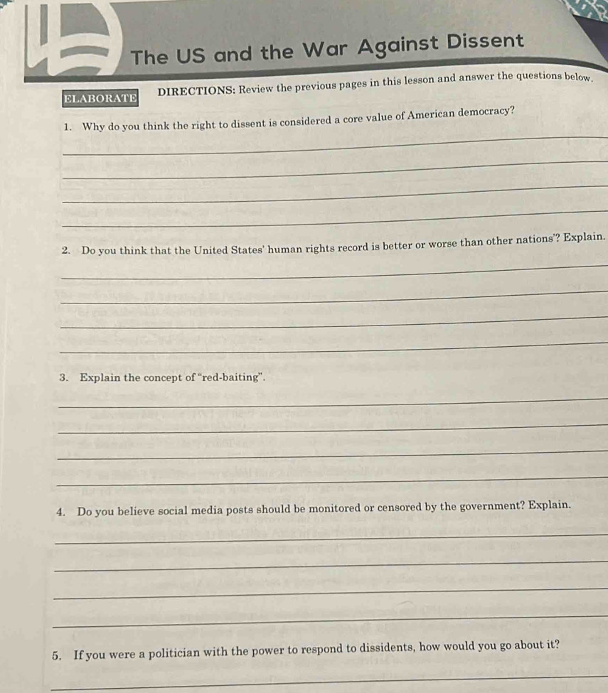 The US and the War Against Dissent 
ELABORATE DIRECTIONS: Review the previous pages in this lesson and answer the questions below. 
_ 
1. Why do you think the right to dissent is considered a core value of American democracy? 
_ 
_ 
_ 
2. Do you think that the United States' human rights record is better or worse than other nations'? Explain. 
_ 
_ 
_ 
_ 
3. Explain the concept of “red-baiting”. 
_ 
_ 
_ 
_ 
4. Do you believe social media posts should be monitored or censored by the government? Explain. 
_ 
_ 
_ 
_ 
5. If you were a politician with the power to respond to dissidents, how would you go about it? 
_