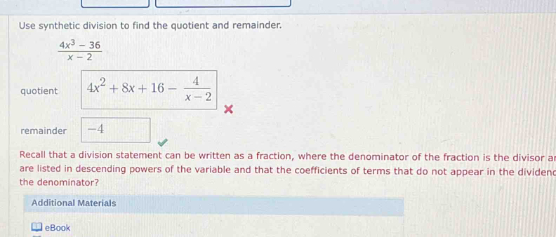 Use synthetic division to find the quotient and remainder.
 (4x^3-36)/x-2 
quotient 4x^2+8x+16- 4/x-2 
x
remainder -4
Recall that a division statement can be written as a fraction, where the denominator of the fraction is the divisor a 
are listed in descending powers of the variable and that the coefficients of terms that do not appear in the dividend 
the denominator? 
Additional Materials 
eBook