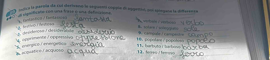 de Indica la parola da cui derivano le seguenti coppie di aggettivi, poi spiegane la differenza 

di significato con una frase o una definizione. 
_ 
fantastico / fantasioso_ 
verbale / verboso 
2. festivo / festoso_ 
8. solare / soleggiato_ 
3. desideroso / desiderábile_ 
9. campale / campestre_ 
4 opprimente / oppressivo_ 
10. popolare / popoloso_ 
S energico / energetico_ 
11. barbuto / barboso_ 
6. acquatico / acquoso_ 
12. ferreo / ferroso_