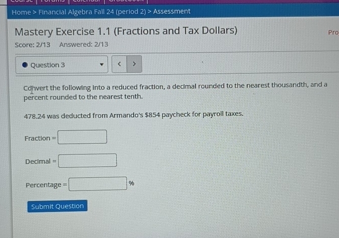 Home > Financial Algebra Fall 24 (period 2) > Assessment 
Mastery Exercise 1.1 (Fractions and Tax Dollars) Pro 
Score: 2/13 Answered: 2/13 
Question 3 < > 
Convert the following into a reduced fraction, a decimal rounded to the nearest thousandth, and a 
percent rounded to the nearest tenth.
478.24 was deducted from Armando's $854 paycheck for payroll taxes.
Fraction= =□ 
Decimal =□
Percentage =□ %
Submit Question