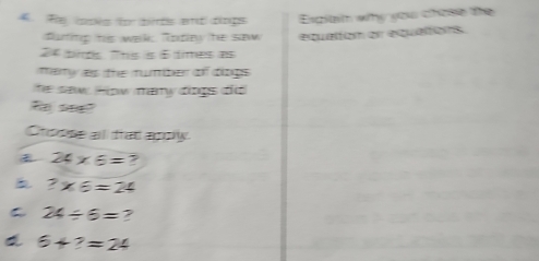 Re loses for bets and dings Espilam why you chose the
futinp his wak Tode he sew equation er equations.
24 bds. This is 6 times as
mary as the mumber of diogs 
he saw How many dings did 
स seक?
Choose all trad agoly
24* 6= ?
b ?* 6=24
C 24/ 6= ?
6+?=24