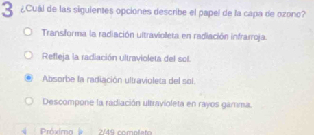 3 ¿Cuál de las siguientes opciones describe el papel de la capa de ozono?
Transforma la radiación ultravioleta en radiación infrarroja.
Refleja la radiación ultravioleta del sol.
Absorbe la radiación ultravioleta del sol.
Descompone la radiación ultravioleta en rayos gamma.
Próximo 2/49 completo