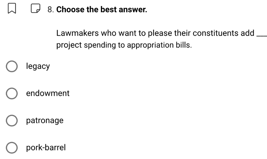 Choose the best answer.
Lawmakers who want to please their constituents add_
project spending to appropriation bills.
legacy
endowment
patronage
pork-barrel