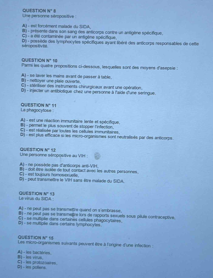 QUESTION N°8
Une personne séropositive :
A) - est forcément malade du SIDA,
B) - présente dans son sang des anticorps contre un antigène spécifique,
C) - a été contaminée par un antigène spécifique,
D) - possède des lymphocytes spécifiques ayant libéré des anticorps responsables de cette
séropositivité.
QUESTION N°10
Parmi les quatre propositions ci-dessous, lesquelles sont des moyens d'asepsie :
A) - se laver les mains avant de passer à table,
B) - nettoyer une plaie ouverte,
C) - stériliser des instruments chirurgicaux avant une opération,
D) - injecter un antibiotique chez une personne à l'aide d'une seringue.
QUESTION N° 11
La phagocytose :
A) - est une réaction immunitaire lente et spécifique,
B) - permet le plus souvent de stopper l'infection,
C) - est réalisée par toutes les cellules immunitaires,
D) - est plus efficace si les micro-organismes sont neutralisés par des anticorps.
QUESTION N°12
Une personne séropositive au VIH :
A) - ne possède pas d'anticorps anti-VIH,
B) - doit être isolée de tout contact avec les autres personnes,
C) - est toujours homosexuelle,
D) - peut transmettre le VIH sans être malade du SIDA.
QUESTION N° 13
Le virus du SIDA :
A) - ne peut pas se transmettre quand on s'embrasse,
B) - ne peut pas se transmettre lors de rapports sexuels sous pilule contraceptive,
C) - se multiplie dans certaines cellules phagocytaires,
D) - se multiplie dans certains lymphocytes.
QUESTION N° 15
Les micro-organismes suivants peuvent être à l'origine d'une infection :
A) - les bactéries,
B) - les virus,
C) - les protozoaires,
D) - les pollens.