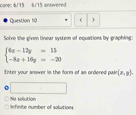 core: 6/15 6/15 answered
Question 10 < >
Solve the given linear system of equations by graphing:
beginarrayl 6x-12y=15 -8x+16y=-20endarray.
Enter your answer in the form of an ordered pair (x,y). 
。 □  □
No solution
Infinite number of solutions