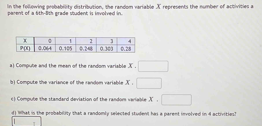 In the following probability distribution, the random variable X represents the number of activities a
parent of a 6th-8th grade student is involved in.
a) Compute and the mean of the random variable X .
b) Compute the variance of the random variable X .
c) Compute the standard deviation of the random variable X .
d) What is the probability that a randomly selected student has a parent involved in 4 activities?