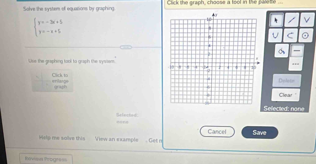 Click the graph, choose a tool in the palette ...
Solve the system of equations by graphing.
beginarrayl y=-3x+5 y=-x+5endarray.
A / V
U C

Use the graphing tool to graph the system.
-.
Click toDelete
enlarge
graph 
Clear "
Selected: none
Selected:
none
Cancel Save
Help me solve this View an example Get n
Review Progress