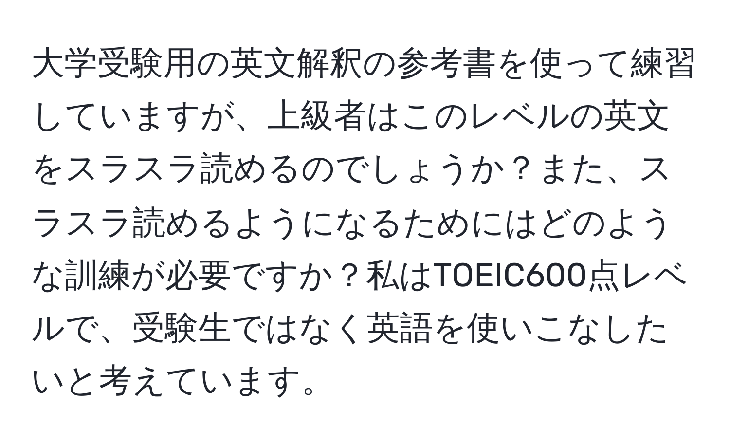 大学受験用の英文解釈の参考書を使って練習していますが、上級者はこのレベルの英文をスラスラ読めるのでしょうか？また、スラスラ読めるようになるためにはどのような訓練が必要ですか？私はTOEIC600点レベルで、受験生ではなく英語を使いこなしたいと考えています。