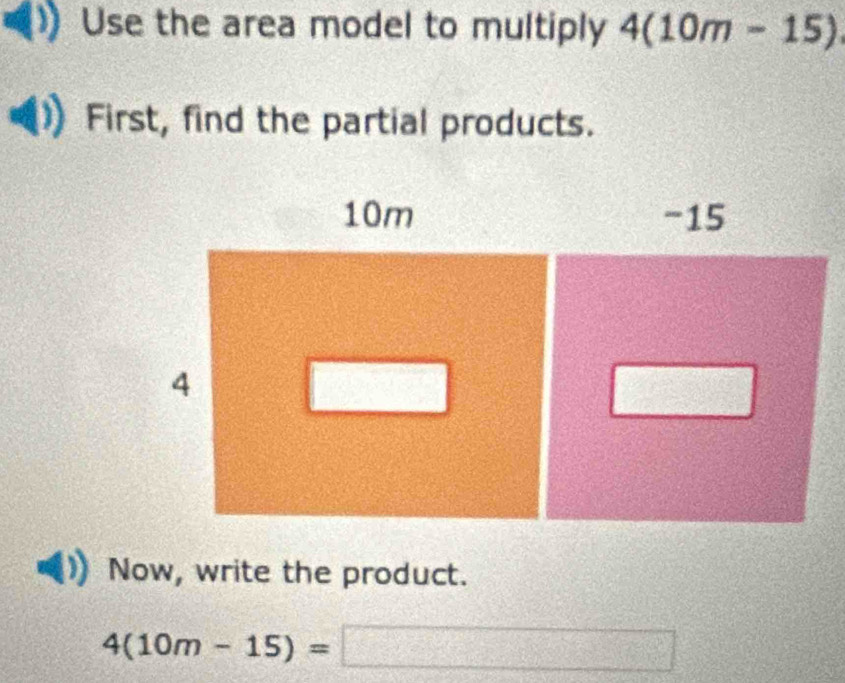 Use the area model to multiply 4(10m-15)
First, find the partial products. 
Now, write the product.
4(10m-15)=□