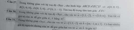 Câu 27, Trong không gian với hệ toạ độ Oxyz , cho hình hộp ABCD A'B'C'D' có A(0;0;0).
B(3;0;0), D(0;3;0), D'(0;3;-3). Tìm toạ độ trọng tâm tam giác A'B'C
Câu 30. Trong không gian với hệ tọa độ Oxyz , cho véc tơ vector u=(1;1;-2), vector v=(1;0;m). Tim tắt cả 
giá trị của m đề góc giữa #, √ bằng 45°. 
Câu 31. Trong không gian Oxyz , cho các vec tơ vector a=(5;3;-2) và vector b=(m,-1;m+3). Có bao nhiêu 
giá trị nguyên dương của m để góc giữa hai vec tơ 3 vector a và vector b là góc tù?