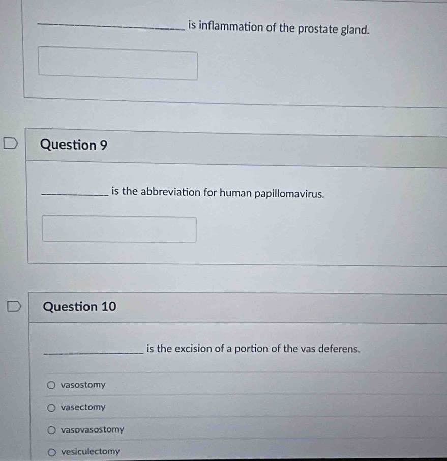 is inflammation of the prostate gland.
Question 9
_is the abbreviation for human papillomavirus.
Question 10
_is the excision of a portion of the vas deferens.
vasostomy
vasectomy
vasovasostomy
vesiculectomy