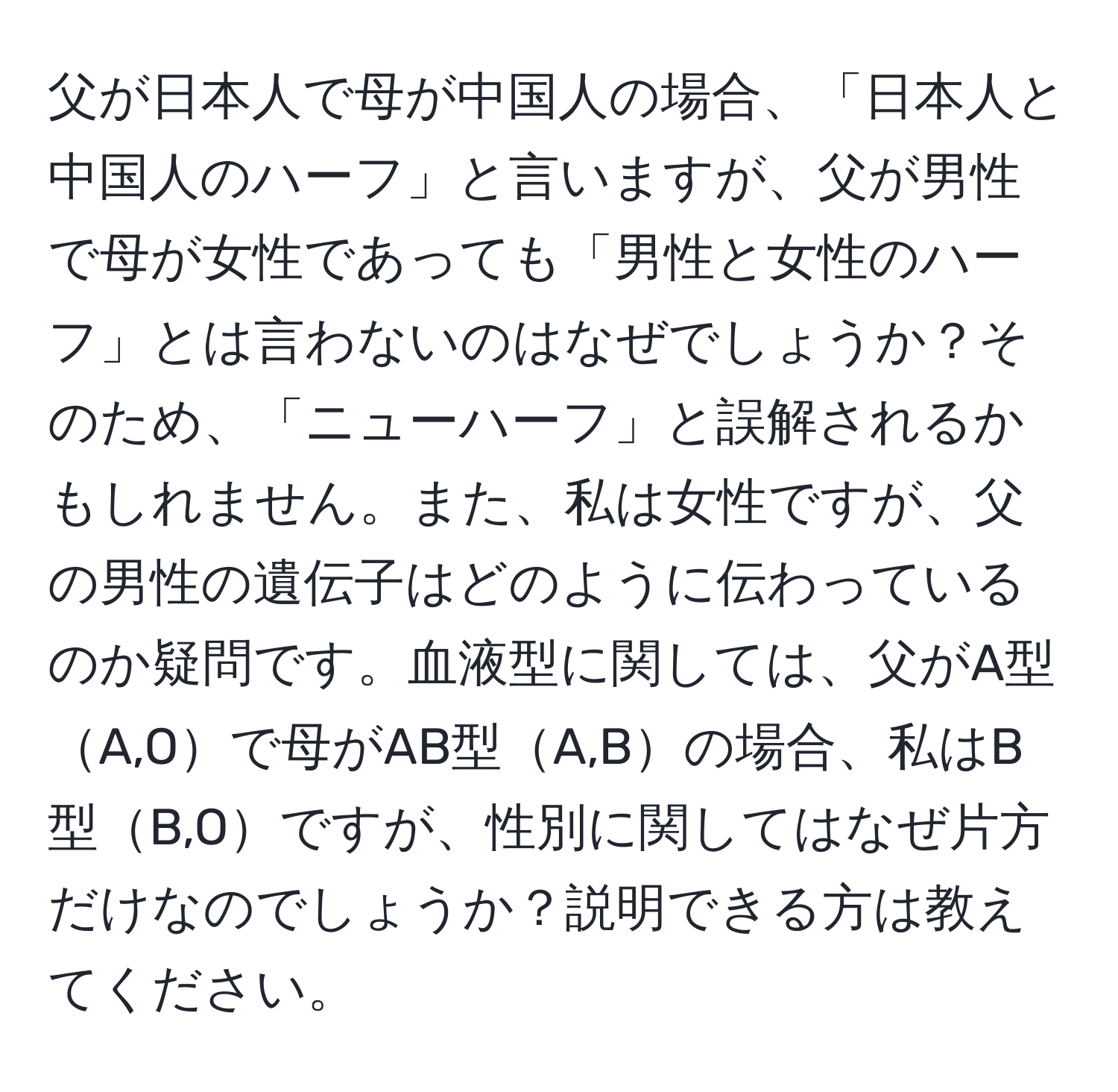 父が日本人で母が中国人の場合、「日本人と中国人のハーフ」と言いますが、父が男性で母が女性であっても「男性と女性のハーフ」とは言わないのはなぜでしょうか？そのため、「ニューハーフ」と誤解されるかもしれません。また、私は女性ですが、父の男性の遺伝子はどのように伝わっているのか疑問です。血液型に関しては、父がA型A,Oで母がAB型A,Bの場合、私はB型B,Oですが、性別に関してはなぜ片方だけなのでしょうか？説明できる方は教えてください。