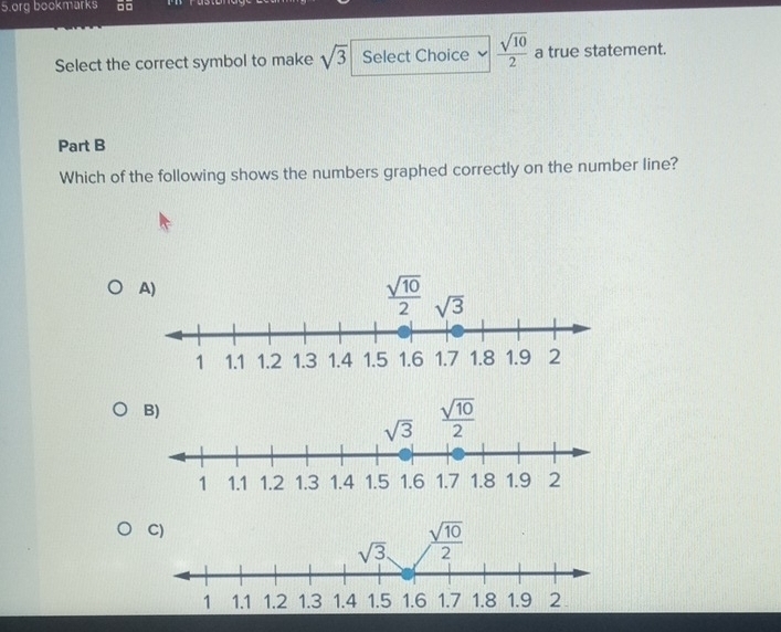 org bookmarks □□
Select the correct symbol to make sqrt(3) Select Choice  sqrt(10)/2  a true statement.
Part B
Which of the following shows the numbers graphed correctly on the number line?