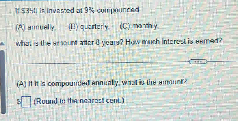 If $350 is invested at 9% compounded
(A) annually, (B) quarterly. (C) monthly,
what is the amount after 8 years? How much interest is earned?
(A) If it is compounded annually, what is the amount?
$□ (Round to the nearest cent.)