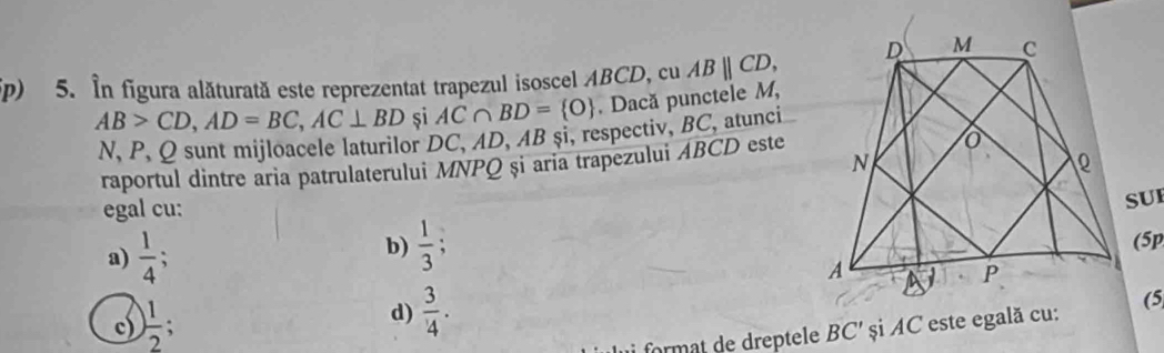 ip) 5. In figura alăturată este reprezentat trapezul isoscel ABCD, cu ABparallel CD,
AB>CD, AD=BC, AC⊥ BD si AC∩ BD= O. Dacă punctele M, 
N, P, Q sunt mijloacele laturilor DC, AD, AB si, respectiv, BC, atunci
raportul dintre aria patrulaterului MNPQ și aria trapezului ABCD este
egal cu:
SUI
b)  1/3 ; (5p
a)  1/4 ;
d)  3/4 .
c) ) 1/2 ; și AC este egală cu:(5
BC'