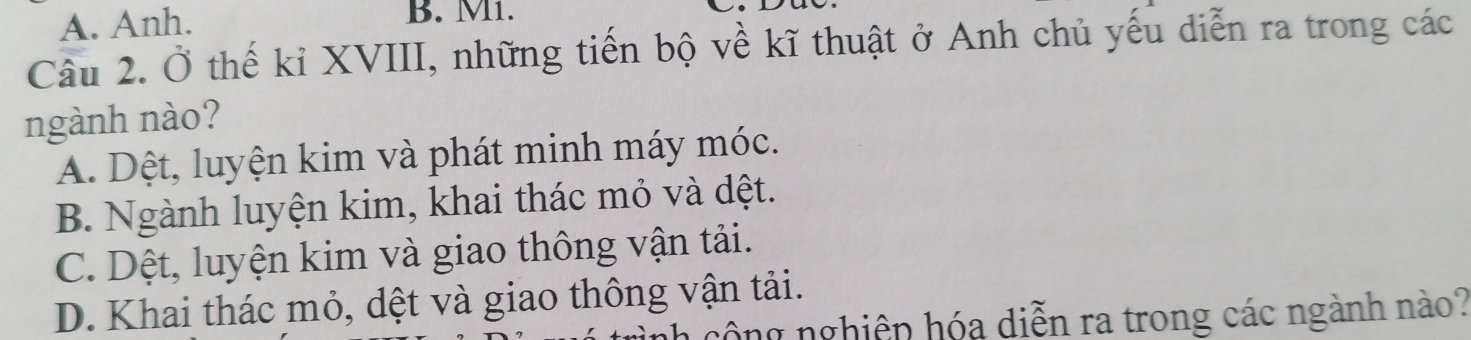 A. Anh. B. M1.
Câu 2. Ở thế kỉ XVIII, những tiến bộ về kĩ thuật ở Anh chủ yếu diễn ra trong các
ngành nào?
A. Dệt, luyện kim và phát minh máy móc.
B. Ngành luyện kim, khai thác mỏ và dệt.
C. Dệt, luyện kim và giao thông vận tải.
D. Khai thác mỏ, dệt và giao thông vận tải.
công nghiệp hóa diễn ra trong các ngành nào?