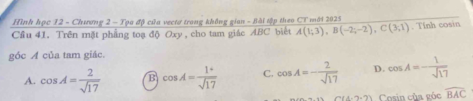 Hình học 12 - Chương 2 - Tọa độ của vectơ trong không gian - Bài tập theo CT mới 2025
Cầu 41. Trên mặt phẳng toạ độ Oxy , cho tam giác ABC biết A(1;3), B(-2;-2), C(3;1). Tính cosin
góc A của tam giác.
A. cos A= 2/sqrt(17)  B cos A= 1°/sqrt(17)  C. cos A=- 2/sqrt(17)  D. cos A=- 1/sqrt(17) 
C(4.2.2) Cosin của góc widehat BAC