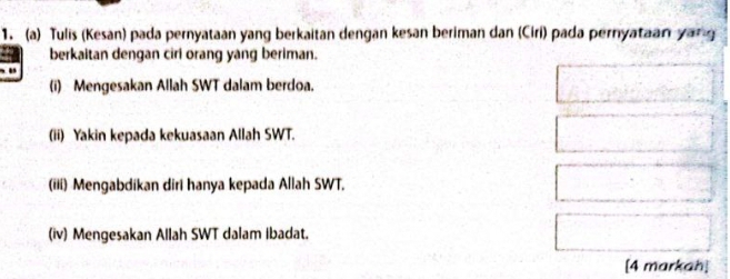 Tulis (Kesan) pada pernyataan yang berkaitan dengan kesan beriman dan (Ciri) pada pernyataan yang 
berkaitan dengan ciri orang yang beriman. 
(i) Mengesakan Allah SWT dalam berdoa. 
(ii) Yakin kepada kekuasaan Allah SWT. 
(iii) Mengabdikan diri hanya kepada Allah SWT, 
(iv) Mengesakan Allah SWT dalam ibadat. 
[4 markah]