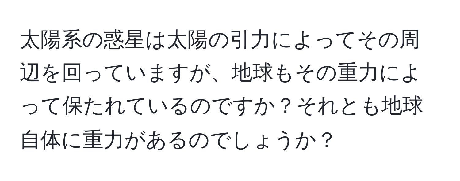 太陽系の惑星は太陽の引力によってその周辺を回っていますが、地球もその重力によって保たれているのですか？それとも地球自体に重力があるのでしょうか？