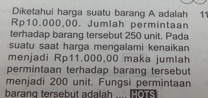 Diketahui harga suatu barang A adalah 11
Rp10.000,00. Jumlah permintaan 
terhadap barang tersebut 250 unit. Pada 
suatu saat harga mengalami kenaikan 
menjadi Rp11.000,00 maka jumlah 
permintaan terhadap barang tersebut 
menjadi 200 unit. Fungsi permintaan 
barang tersebut adalah HOTS