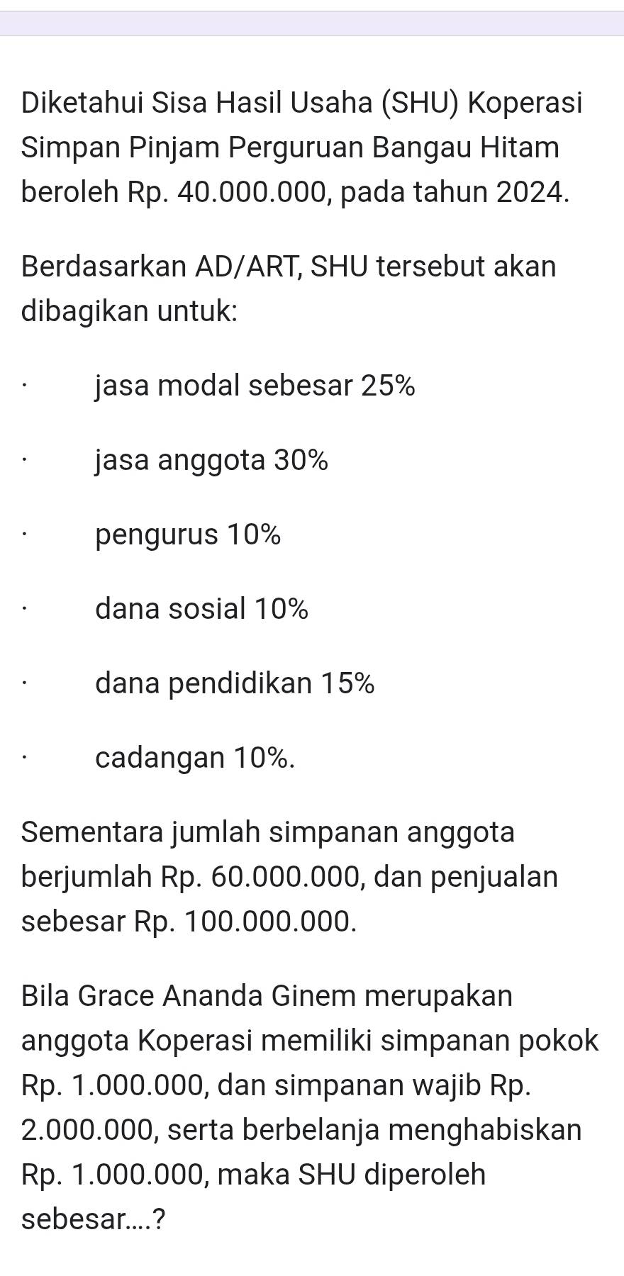 Diketahui Sisa Hasil Usaha (SHU) Koperasi
Simpan Pinjam Perguruan Bangau Hitam
beroleh Rp. 40.000.000, pada tahun 2024.
Berdasarkan AD/ART, SHU tersebut akan
dibagikan untuk:
jasa modal sebesar 25%
jasa anggota 30%
pengurus 10%
dana sosial 10%
dana pendidikan 15%
cadangan 10%.
Sementara jumlah simpanan anggota
berjumlah Rp. 60.000.000, dan penjualan
sebesar Rp. 100.000.000.
Bila Grace Ananda Ginem merupakan
anggota Koperasi memiliki simpanan pokok
Rp. 1.000.000, dan simpanan wajib Rp.
2.000.000, serta berbelanja menghabiskan
Rp. 1.000.000, maka SHU diperoleh
sebesar....?