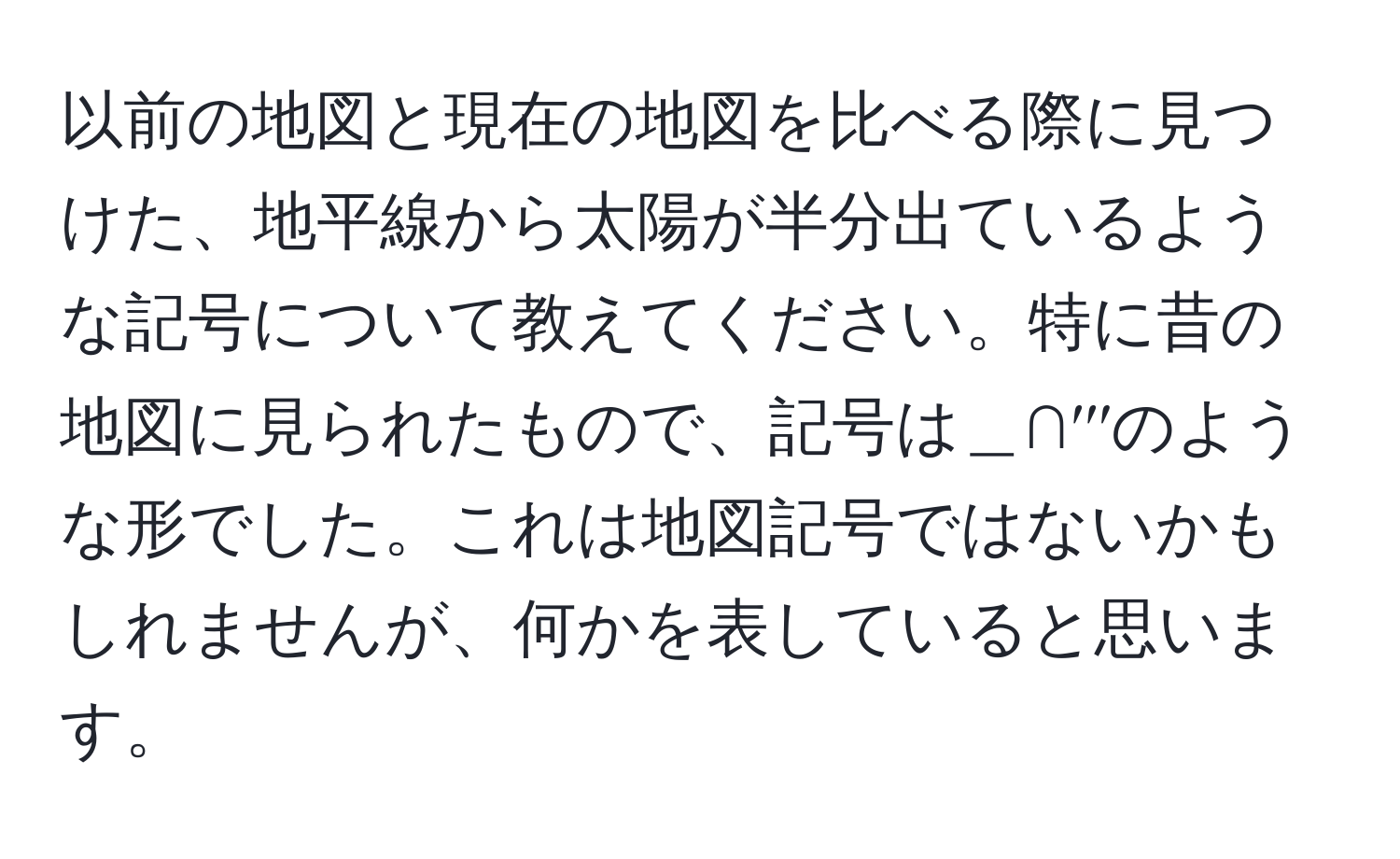 以前の地図と現在の地図を比べる際に見つけた、地平線から太陽が半分出ているような記号について教えてください。特に昔の地図に見られたもので、記号は＿∩′′′のような形でした。これは地図記号ではないかもしれませんが、何かを表していると思います。