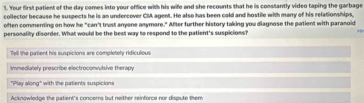 Your first patient of the day comes into your office with his wife and she recounts that he is constantly video taping the garbage
collector because he suspects he is an undercover CIA agent. He also has been cold and hostile with many of his relationships,
often commenting on how he "can't trust anyone anymore." After further history taking you diagnose the patient with paranoid
personality disorder. What would be the best way to respond to the patient's suspicions?
Hir
Tell the patient his suspicions are completely ridiculous
Immediately prescribe electroconvulsive therapy
"Play along" with the patients suspicions
Acknowledge the patient's concerns but neither reinforce nor dispute them